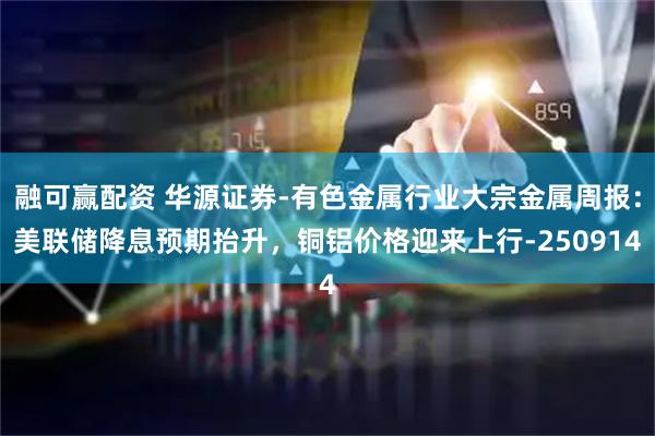 融可赢配资 华源证券-有色金属行业大宗金属周报：美联储降息预期抬升，铜铝价格迎来上行-250914
