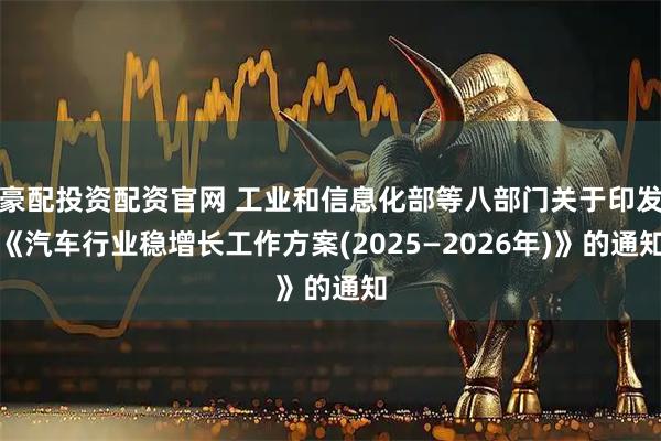 豪配投资配资官网 工业和信息化部等八部门关于印发《汽车行业稳增长工作方案(2025—2026年)》的通知