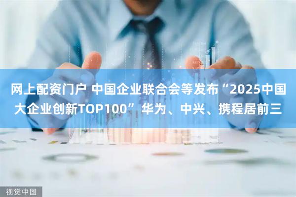 网上配资门户 中国企业联合会等发布“2025中国大企业创新TOP100” 华为、中兴、携程居前三