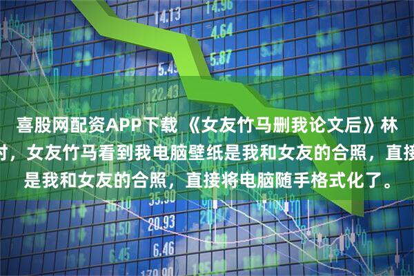 喜股网配资APP下载 《女友竹马删我论文后》林北晨叶南烟 我写论文时，女友竹马看到我电脑壁纸是我和女友的合照，直接将电脑随手格式化了。