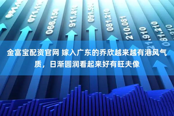 金富宝配资官网 嫁入广东的乔欣越来越有港风气质，日渐圆润看起来好有旺夫像