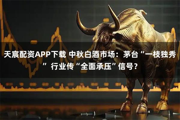 天宸配资APP下载 中秋白酒市场:茅台“一枝独秀” 行业传“全面承压”信号?
