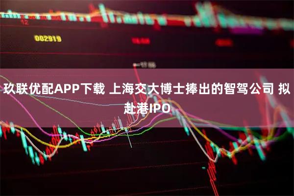 玖联优配APP下载 上海交大博士捧出的智驾公司 拟赴港IPO