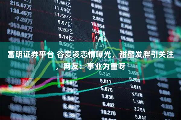 富明证券平台 谷爱凌恋情曝光，甜蜜发胖引关注，网友：事业为重呀