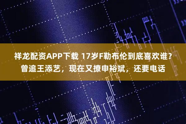 祥龙配资APP下载 17岁F勒布伦到底喜欢谁？曾追王添艺，现在又撩申裕斌，还要电话