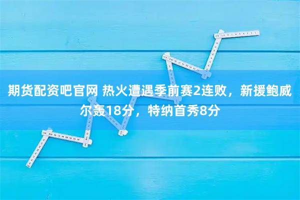 期货配资吧官网 热火遭遇季前赛2连败，新援鲍威尔轰18分，特纳首秀8分