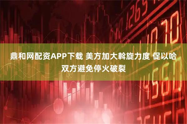 鼎和网配资APP下载 美方加大斡旋力度 促以哈双方避免停火破裂