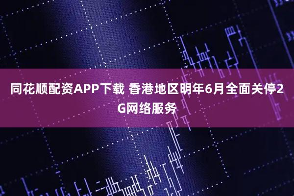 同花顺配资APP下载 香港地区明年6月全面关停2G网络服务