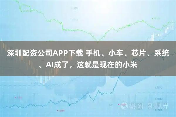 深圳配资公司APP下载 手机、小车、芯片、系统、AI成了，这就是现在的小米