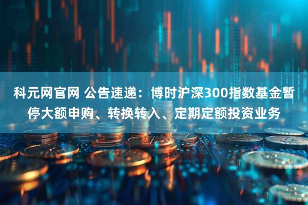 科元网官网 公告速递：博时沪深300指数基金暂停大额申购、转换转入、定期定额投资业务