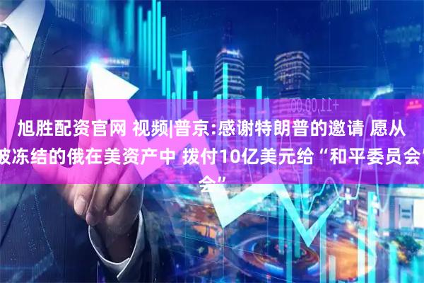 旭胜配资官网 视频|普京:感谢特朗普的邀请 愿从被冻结的俄在美资产中 拨付10亿美元给“和平委员会”