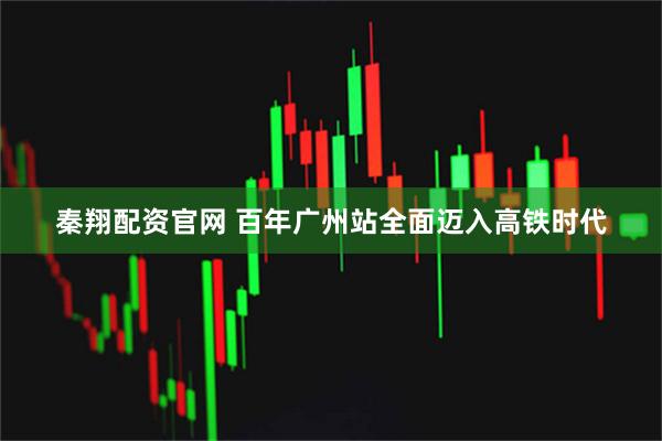 秦翔配资官网 百年广州站全面迈入高铁时代