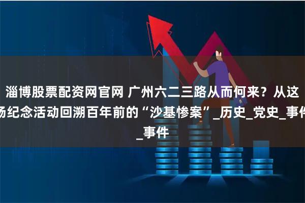 淄博股票配资网官网 广州六二三路从而何来?从这场纪念活动回溯百年前的“沙基惨案”_历史_党史_事件
