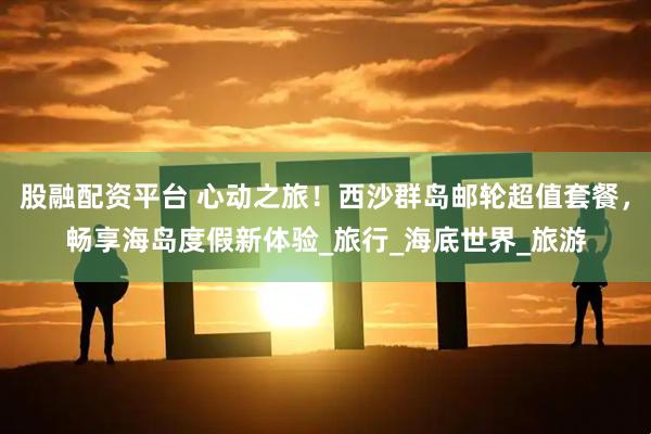 股融配资平台 心动之旅！西沙群岛邮轮超值套餐，畅享海岛度假新体验_旅行_海底世界_旅游