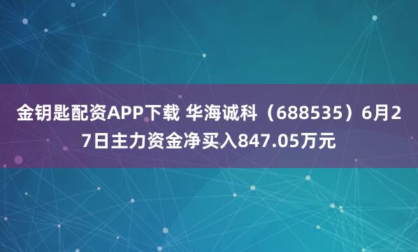 金钥匙配资APP下载 华海诚科（688535）6月27日主力资金净买入847.05万元