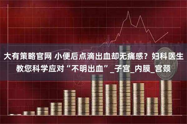 大有策略官网 小便后点滴出血却无痛感？妇科医生教您科学应对“不明出血”_子宫_内膜_宫颈