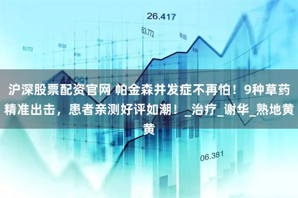 沪深股票配资官网 帕金森并发症不再怕！9种草药精准出击，患者亲测好评如潮！_治疗_谢华_熟地黄