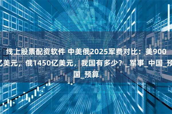 线上股票配资软件 中美俄2025军费对比：美9000亿美元，俄1450亿美元，我国有多少？_军事_中国_预算