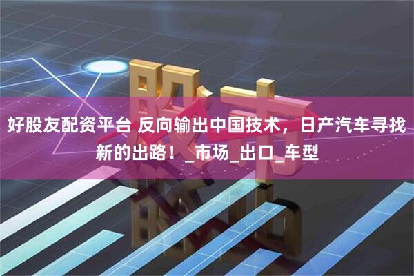 好股友配资平台 反向输出中国技术，日产汽车寻找新的出路！_市场_出口_车型