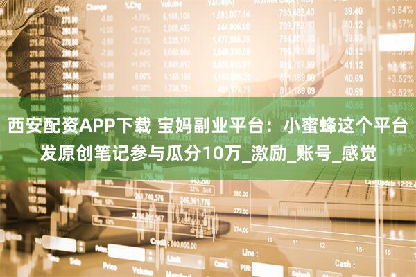 西安配资APP下载 宝妈副业平台：小蜜蜂这个平台发原创笔记参与瓜分10万_激励_账号_感觉
