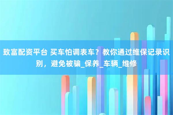 致富配资平台 买车怕调表车？教你通过维保记录识别，避免被骗_保养_车辆_维修