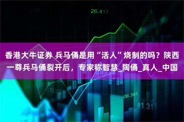 香港大牛证券 兵马俑是用“活人”烧制的吗？陕西一尊兵马俑裂开后，专家称智慧_陶俑_真人_中国