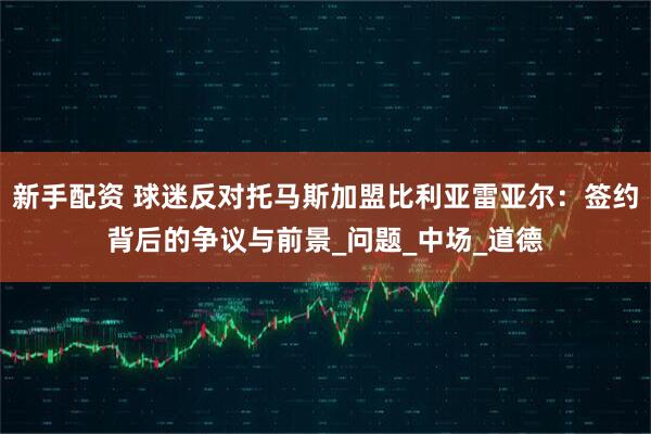 新手配资 球迷反对托马斯加盟比利亚雷亚尔：签约背后的争议与前景_问题_中场_道德