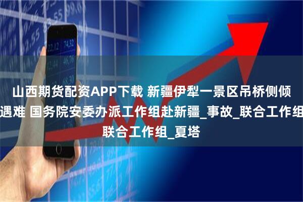 山西期货配资APP下载 新疆伊犁一景区吊桥侧倾致5人遇难 国务院安委办派工作组赴新疆_事故_联合工作组_夏塔