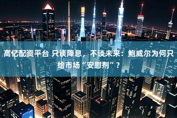 高亿配资平台 只谈降息，不谈未来：鲍威尔为何只给市场“安慰剂”？