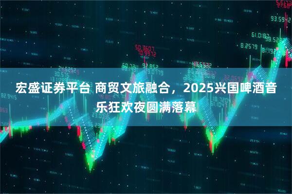 宏盛证券平台 商贸文旅融合，2025兴国啤酒音乐狂欢夜圆满落幕