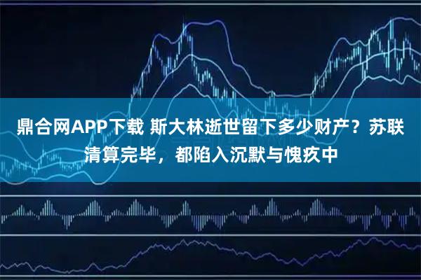鼎合网APP下载 斯大林逝世留下多少财产？苏联清算完毕，都陷入沉默与愧疚中
