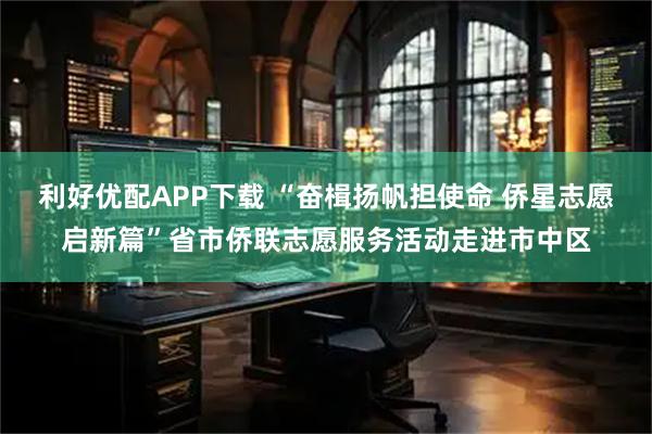 利好优配APP下载 “奋楫扬帆担使命 侨星志愿启新篇”省市侨联志愿服务活动走进市中区