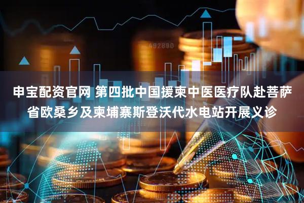 申宝配资官网 第四批中国援柬中医医疗队赴菩萨省欧桑乡及柬埔寨斯登沃代水电站开展义诊